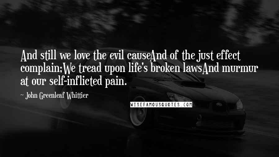 John Greenleaf Whittier Quotes: And still we love the evil causeAnd of the just effect complain;We tread upon life's broken lawsAnd murmur at our self-inflicted pain.