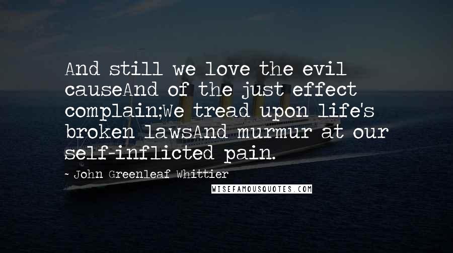 John Greenleaf Whittier Quotes: And still we love the evil causeAnd of the just effect complain;We tread upon life's broken lawsAnd murmur at our self-inflicted pain.