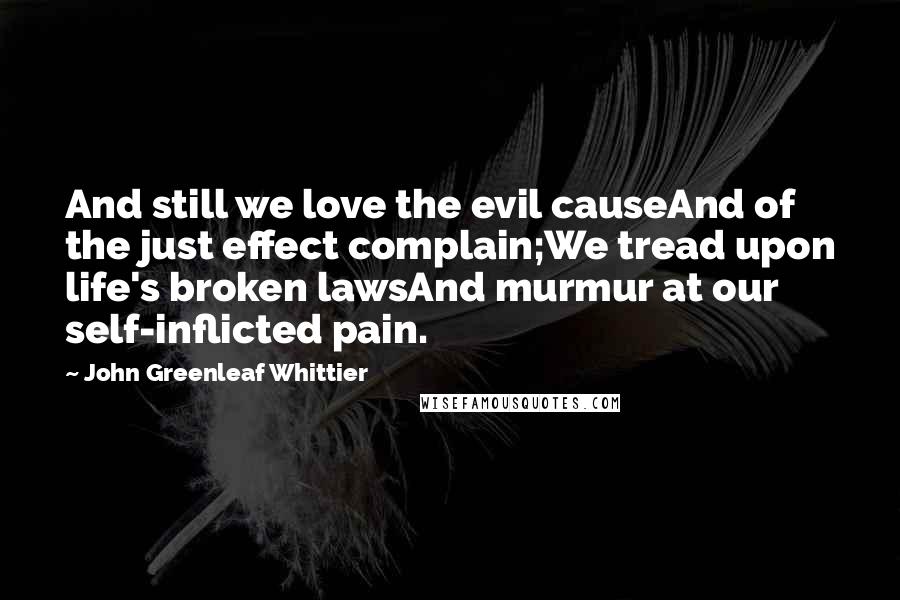 John Greenleaf Whittier Quotes: And still we love the evil causeAnd of the just effect complain;We tread upon life's broken lawsAnd murmur at our self-inflicted pain.