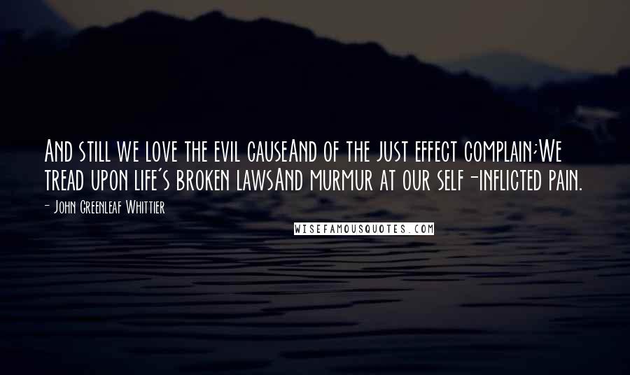 John Greenleaf Whittier Quotes: And still we love the evil causeAnd of the just effect complain;We tread upon life's broken lawsAnd murmur at our self-inflicted pain.