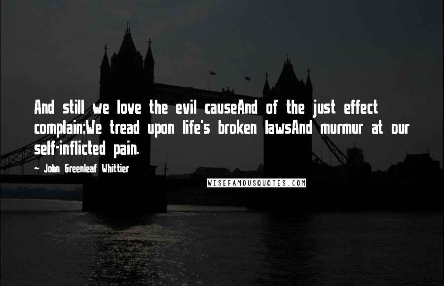 John Greenleaf Whittier Quotes: And still we love the evil causeAnd of the just effect complain;We tread upon life's broken lawsAnd murmur at our self-inflicted pain.