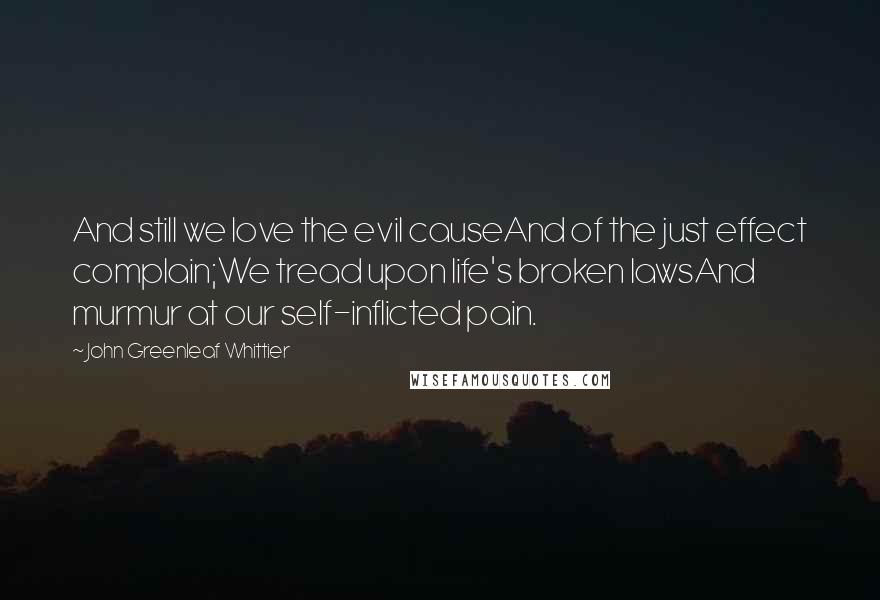 John Greenleaf Whittier Quotes: And still we love the evil causeAnd of the just effect complain;We tread upon life's broken lawsAnd murmur at our self-inflicted pain.