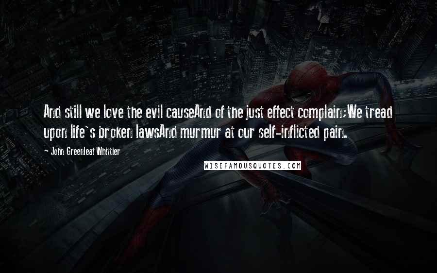 John Greenleaf Whittier Quotes: And still we love the evil causeAnd of the just effect complain;We tread upon life's broken lawsAnd murmur at our self-inflicted pain.