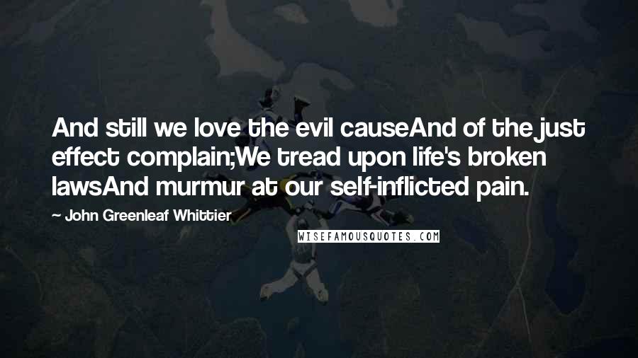 John Greenleaf Whittier Quotes: And still we love the evil causeAnd of the just effect complain;We tread upon life's broken lawsAnd murmur at our self-inflicted pain.