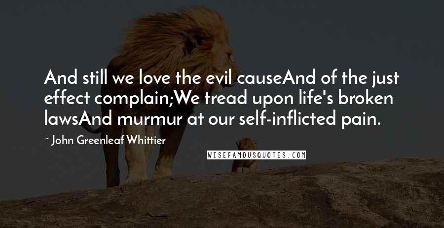 John Greenleaf Whittier Quotes: And still we love the evil causeAnd of the just effect complain;We tread upon life's broken lawsAnd murmur at our self-inflicted pain.