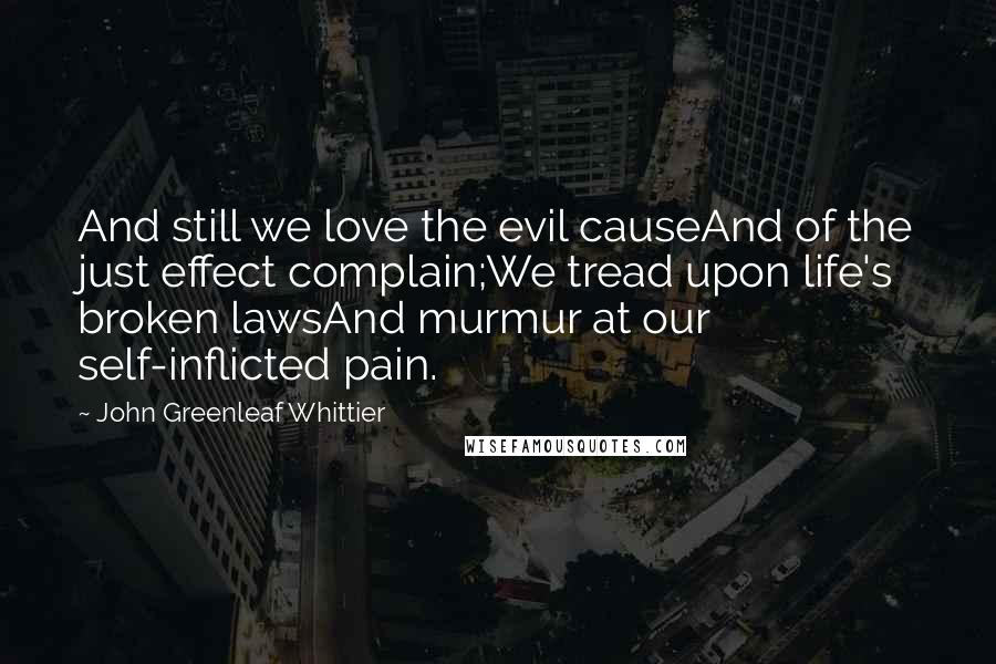 John Greenleaf Whittier Quotes: And still we love the evil causeAnd of the just effect complain;We tread upon life's broken lawsAnd murmur at our self-inflicted pain.