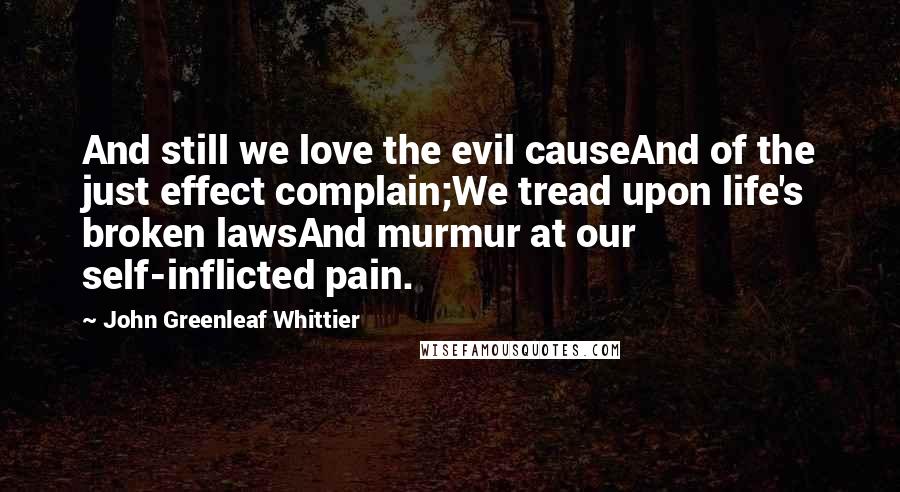 John Greenleaf Whittier Quotes: And still we love the evil causeAnd of the just effect complain;We tread upon life's broken lawsAnd murmur at our self-inflicted pain.