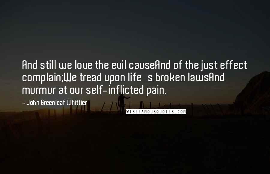 John Greenleaf Whittier Quotes: And still we love the evil causeAnd of the just effect complain;We tread upon life's broken lawsAnd murmur at our self-inflicted pain.