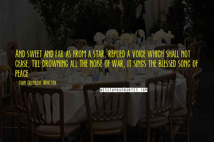 John Greenleaf Whittier Quotes: And sweet and far as from a star, replied a voice which shall not cease, till drowning all the noise of war, it sings the blessed song of peace