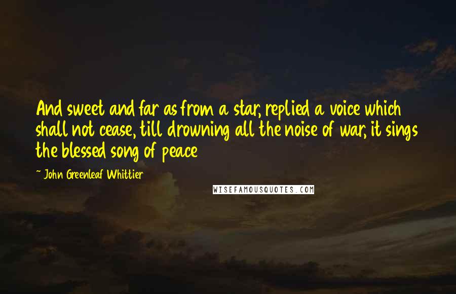 John Greenleaf Whittier Quotes: And sweet and far as from a star, replied a voice which shall not cease, till drowning all the noise of war, it sings the blessed song of peace