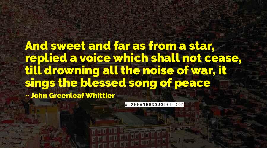 John Greenleaf Whittier Quotes: And sweet and far as from a star, replied a voice which shall not cease, till drowning all the noise of war, it sings the blessed song of peace