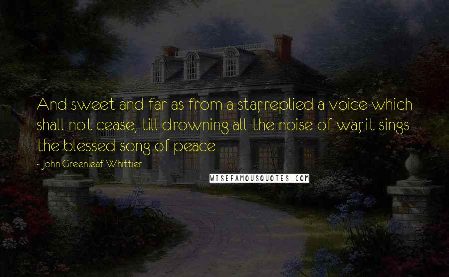 John Greenleaf Whittier Quotes: And sweet and far as from a star, replied a voice which shall not cease, till drowning all the noise of war, it sings the blessed song of peace