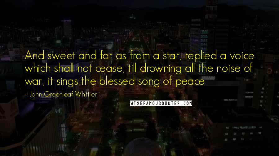 John Greenleaf Whittier Quotes: And sweet and far as from a star, replied a voice which shall not cease, till drowning all the noise of war, it sings the blessed song of peace