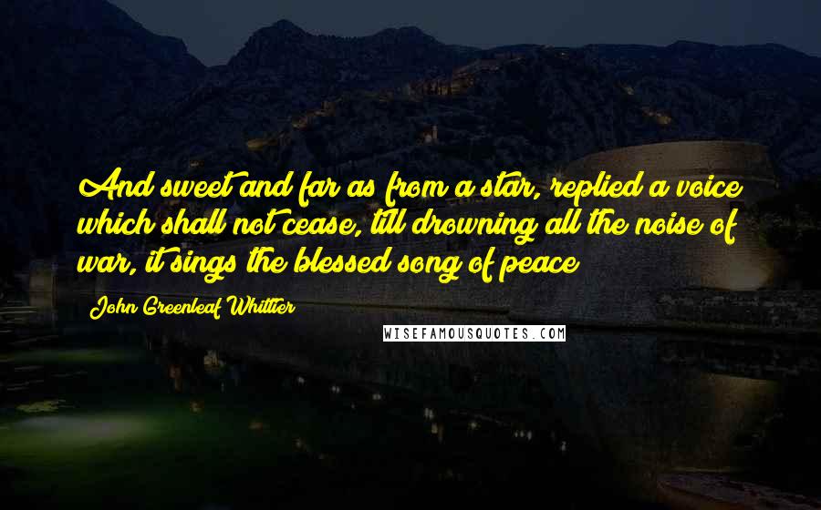 John Greenleaf Whittier Quotes: And sweet and far as from a star, replied a voice which shall not cease, till drowning all the noise of war, it sings the blessed song of peace