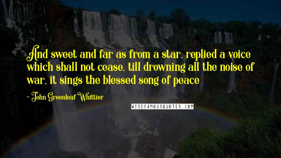 John Greenleaf Whittier Quotes: And sweet and far as from a star, replied a voice which shall not cease, till drowning all the noise of war, it sings the blessed song of peace