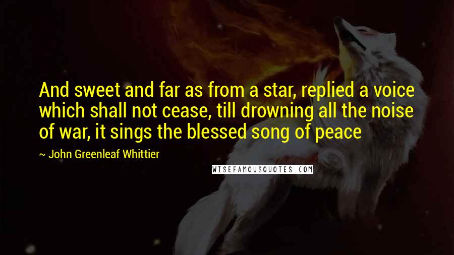 John Greenleaf Whittier Quotes: And sweet and far as from a star, replied a voice which shall not cease, till drowning all the noise of war, it sings the blessed song of peace