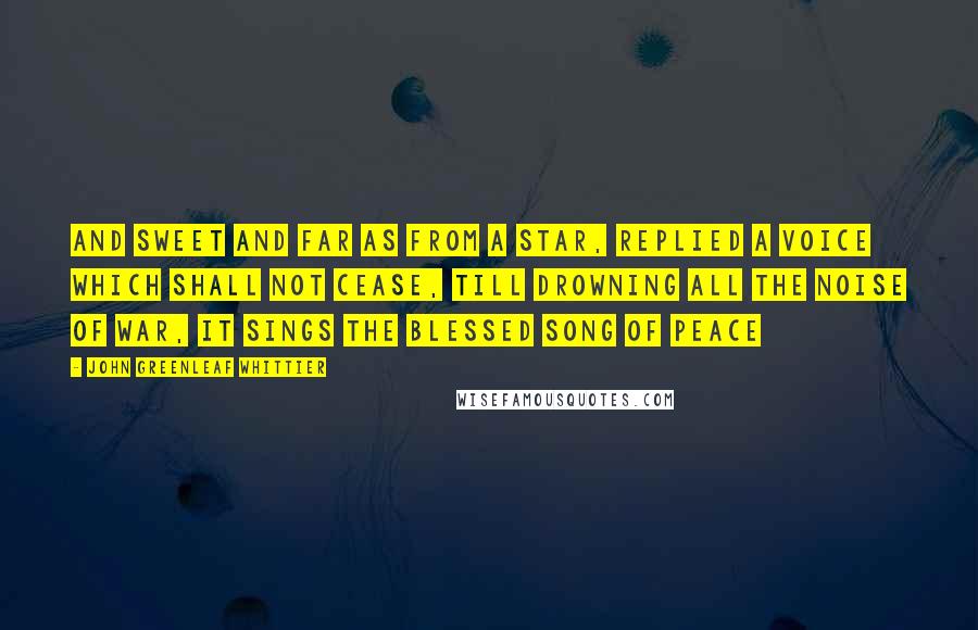 John Greenleaf Whittier Quotes: And sweet and far as from a star, replied a voice which shall not cease, till drowning all the noise of war, it sings the blessed song of peace