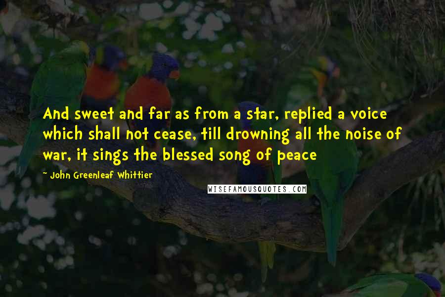 John Greenleaf Whittier Quotes: And sweet and far as from a star, replied a voice which shall not cease, till drowning all the noise of war, it sings the blessed song of peace