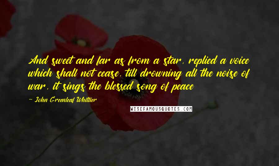 John Greenleaf Whittier Quotes: And sweet and far as from a star, replied a voice which shall not cease, till drowning all the noise of war, it sings the blessed song of peace