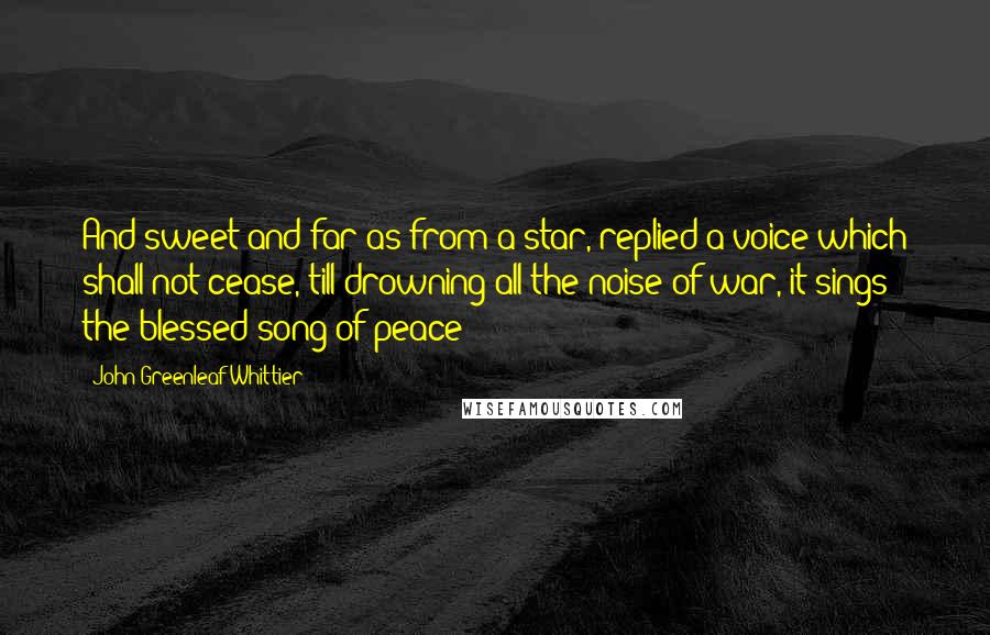 John Greenleaf Whittier Quotes: And sweet and far as from a star, replied a voice which shall not cease, till drowning all the noise of war, it sings the blessed song of peace