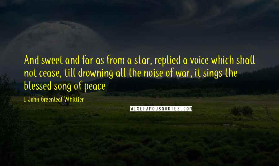 John Greenleaf Whittier Quotes: And sweet and far as from a star, replied a voice which shall not cease, till drowning all the noise of war, it sings the blessed song of peace