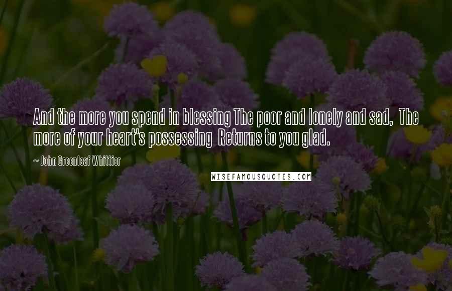 John Greenleaf Whittier Quotes: And the more you spend in blessing The poor and lonely and sad, The more of your heart's possessing Returns to you glad.