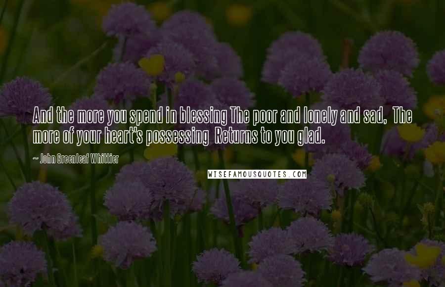 John Greenleaf Whittier Quotes: And the more you spend in blessing The poor and lonely and sad,  The more of your heart's possessing  Returns to you glad.