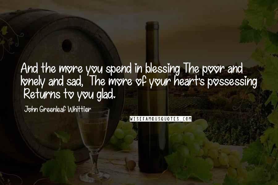 John Greenleaf Whittier Quotes: And the more you spend in blessing The poor and lonely and sad,  The more of your heart's possessing  Returns to you glad.