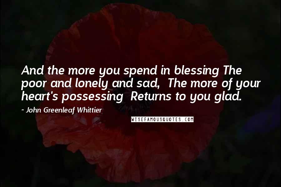 John Greenleaf Whittier Quotes: And the more you spend in blessing The poor and lonely and sad,  The more of your heart's possessing  Returns to you glad.