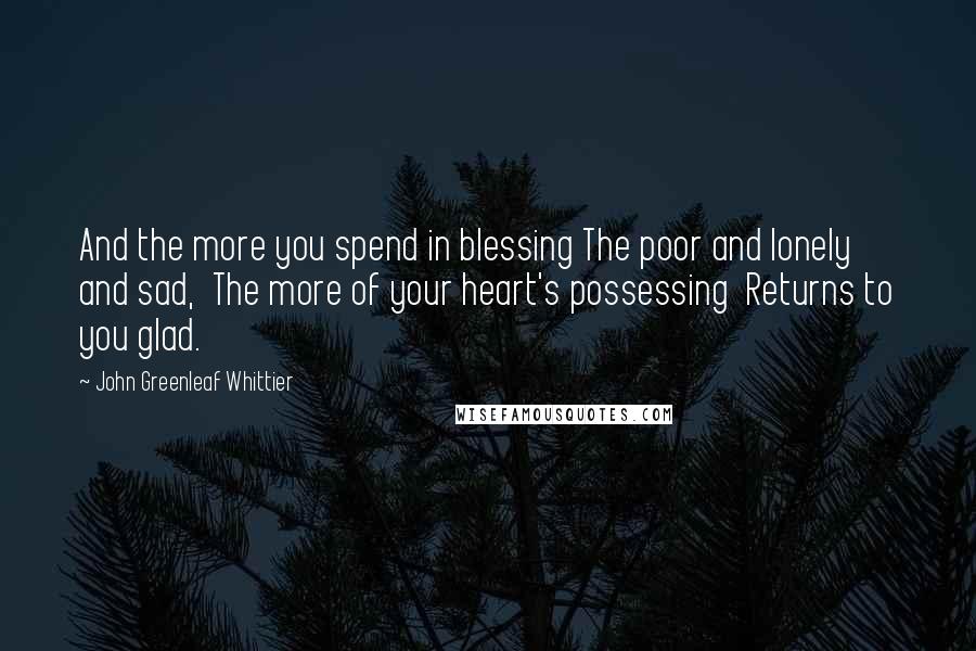 John Greenleaf Whittier Quotes: And the more you spend in blessing The poor and lonely and sad,  The more of your heart's possessing  Returns to you glad.