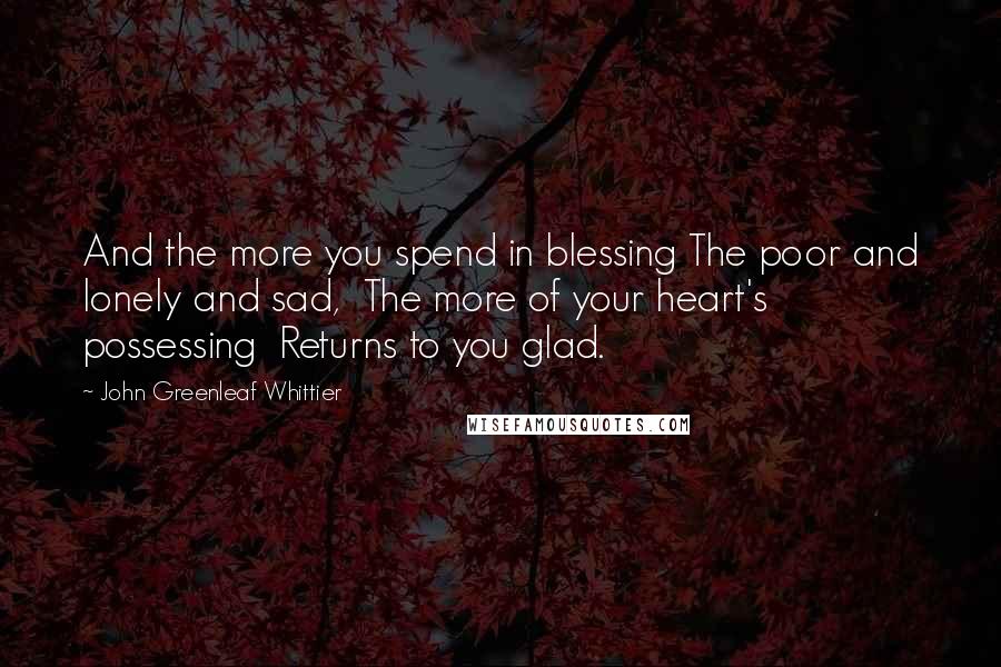 John Greenleaf Whittier Quotes: And the more you spend in blessing The poor and lonely and sad,  The more of your heart's possessing  Returns to you glad.