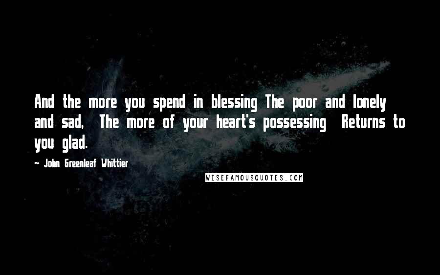 John Greenleaf Whittier Quotes: And the more you spend in blessing The poor and lonely and sad,  The more of your heart's possessing  Returns to you glad.