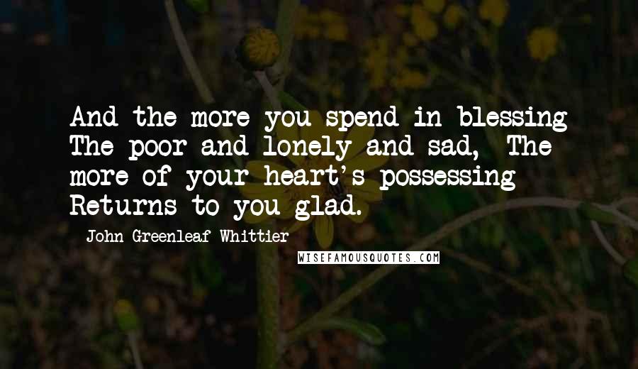 John Greenleaf Whittier Quotes: And the more you spend in blessing The poor and lonely and sad,  The more of your heart's possessing  Returns to you glad.