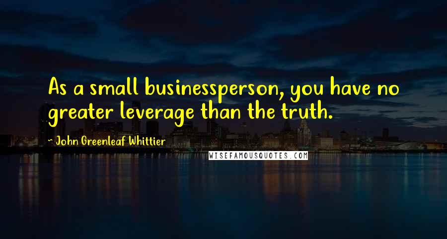 John Greenleaf Whittier Quotes: As a small businessperson, you have no greater leverage than the truth.