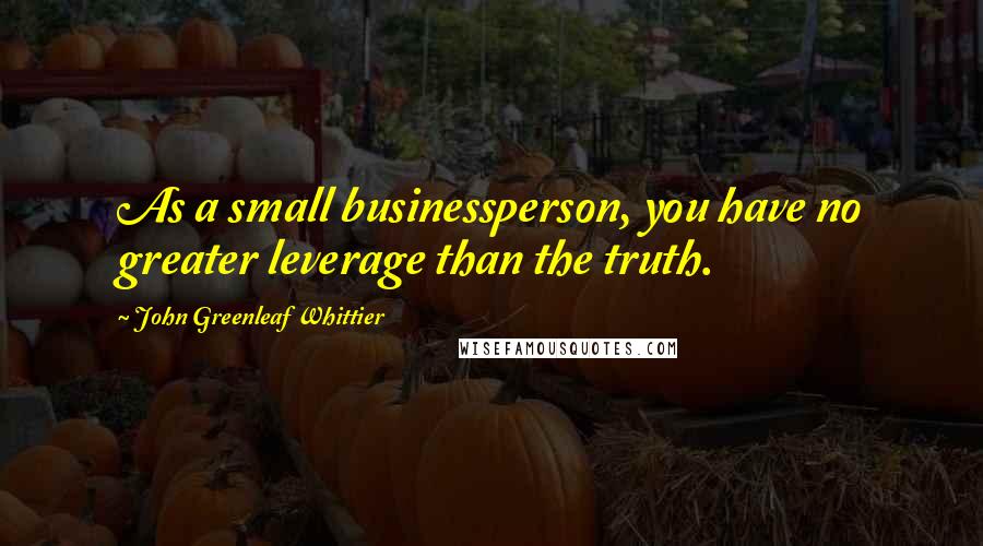 John Greenleaf Whittier Quotes: As a small businessperson, you have no greater leverage than the truth.