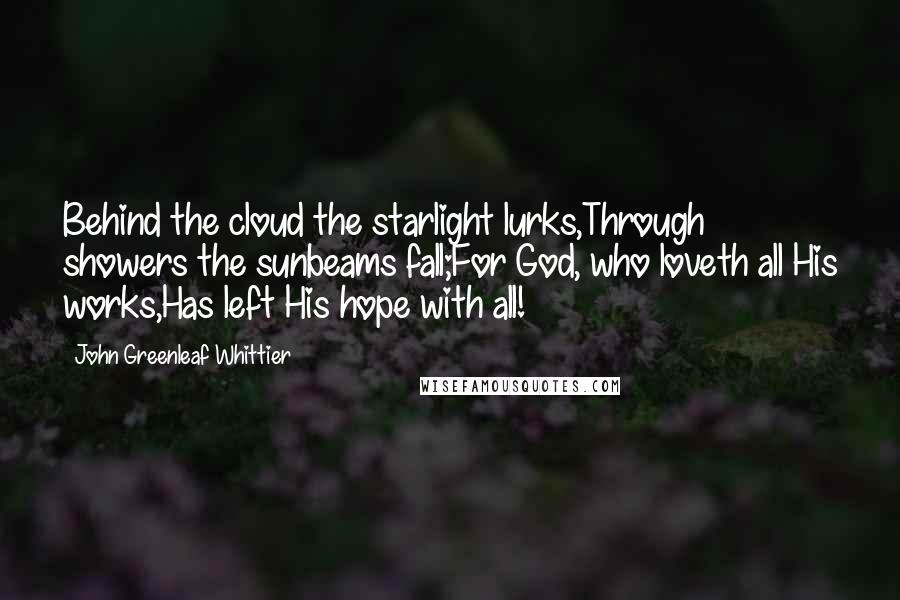 John Greenleaf Whittier Quotes: Behind the cloud the starlight lurks,Through showers the sunbeams fall;For God, who loveth all His works,Has left His hope with all!