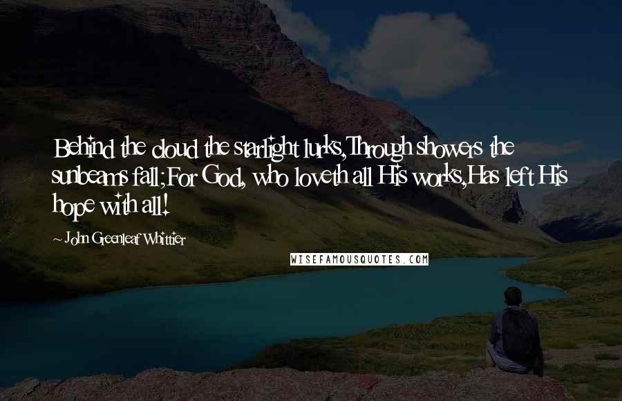 John Greenleaf Whittier Quotes: Behind the cloud the starlight lurks,Through showers the sunbeams fall;For God, who loveth all His works,Has left His hope with all!