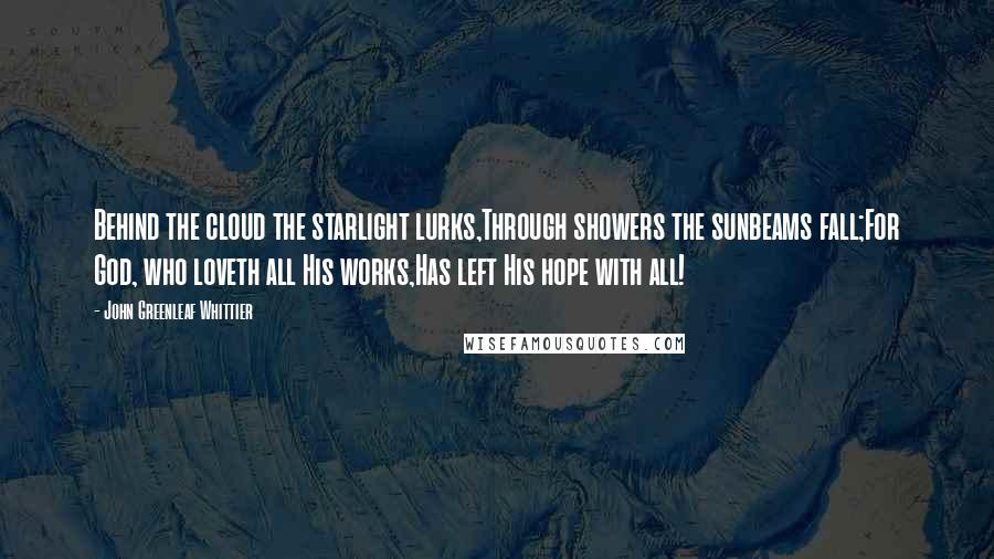 John Greenleaf Whittier Quotes: Behind the cloud the starlight lurks,Through showers the sunbeams fall;For God, who loveth all His works,Has left His hope with all!