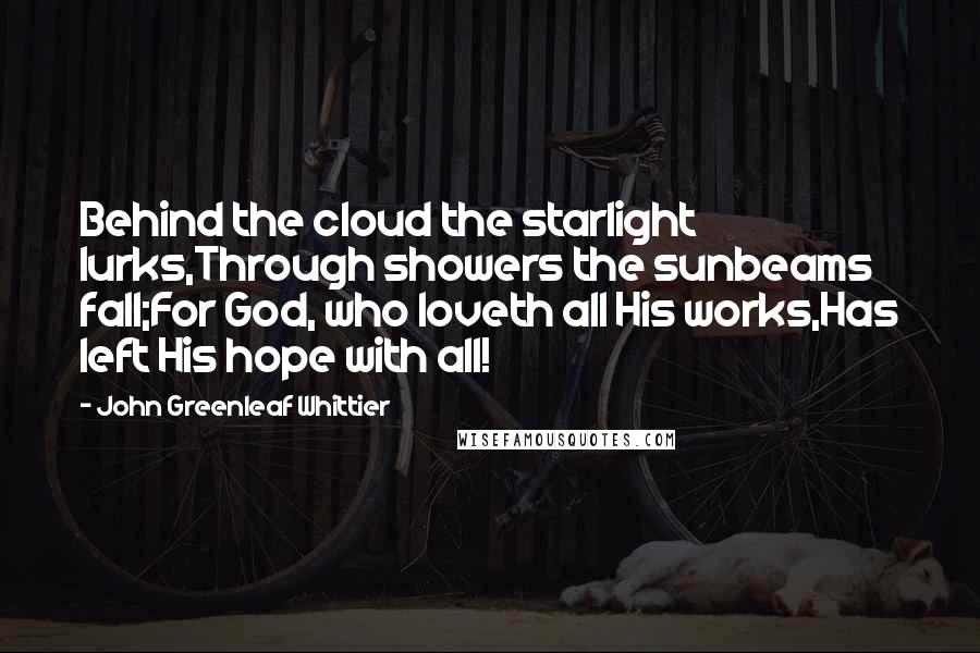 John Greenleaf Whittier Quotes: Behind the cloud the starlight lurks,Through showers the sunbeams fall;For God, who loveth all His works,Has left His hope with all!
