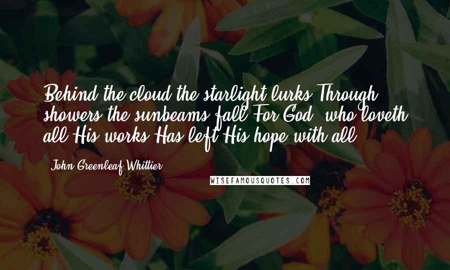 John Greenleaf Whittier Quotes: Behind the cloud the starlight lurks,Through showers the sunbeams fall;For God, who loveth all His works,Has left His hope with all!