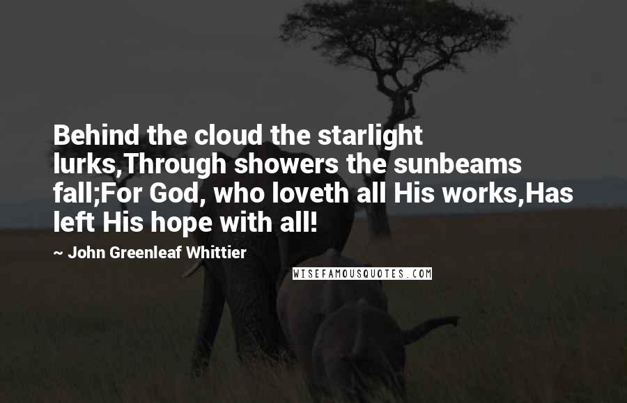 John Greenleaf Whittier Quotes: Behind the cloud the starlight lurks,Through showers the sunbeams fall;For God, who loveth all His works,Has left His hope with all!