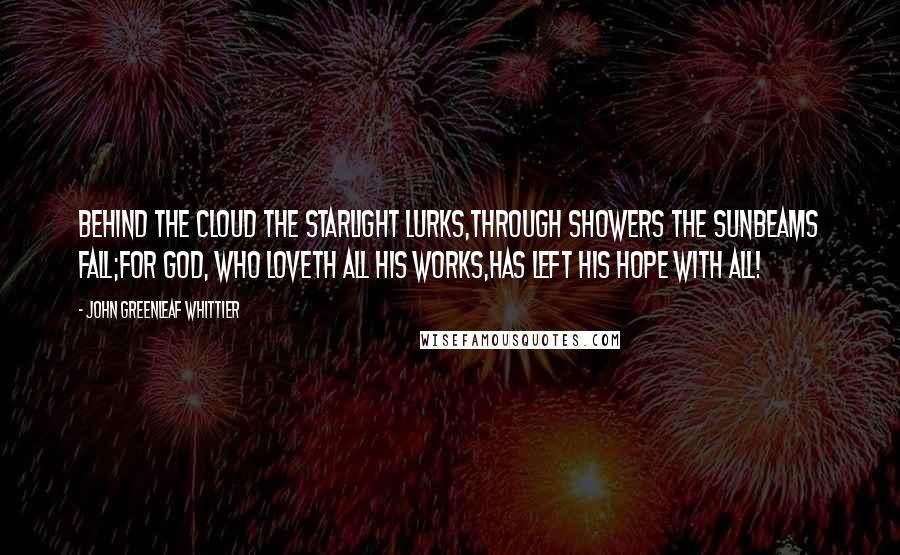 John Greenleaf Whittier Quotes: Behind the cloud the starlight lurks,Through showers the sunbeams fall;For God, who loveth all His works,Has left His hope with all!