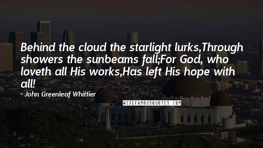 John Greenleaf Whittier Quotes: Behind the cloud the starlight lurks,Through showers the sunbeams fall;For God, who loveth all His works,Has left His hope with all!