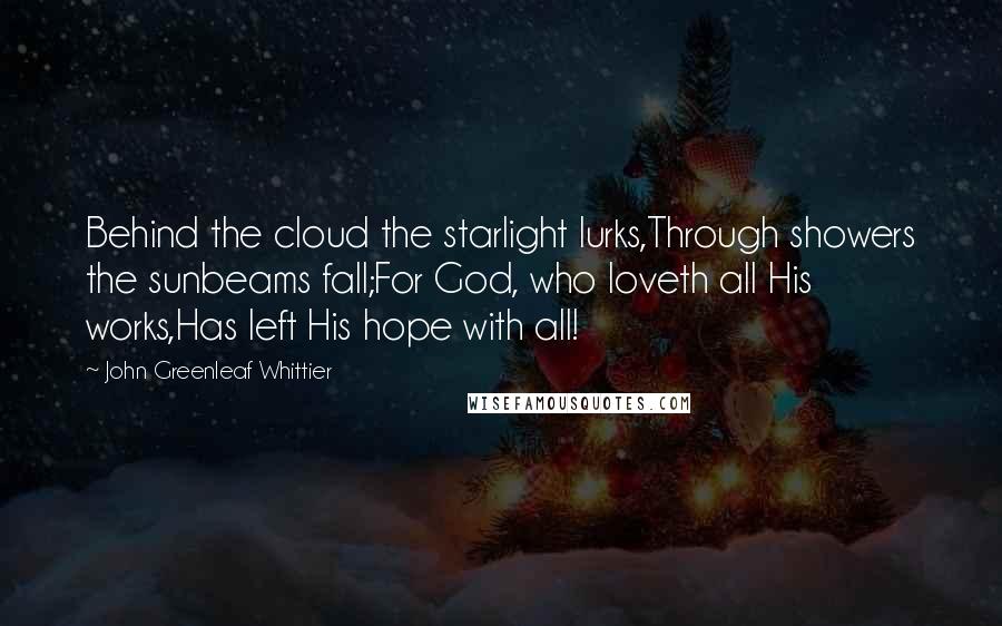 John Greenleaf Whittier Quotes: Behind the cloud the starlight lurks,Through showers the sunbeams fall;For God, who loveth all His works,Has left His hope with all!