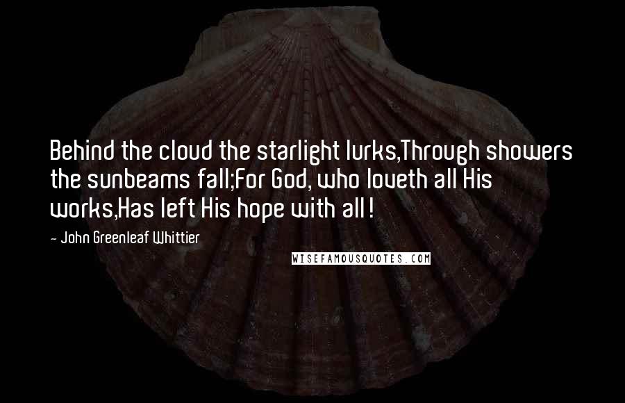 John Greenleaf Whittier Quotes: Behind the cloud the starlight lurks,Through showers the sunbeams fall;For God, who loveth all His works,Has left His hope with all!