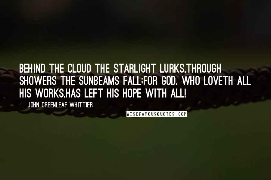 John Greenleaf Whittier Quotes: Behind the cloud the starlight lurks,Through showers the sunbeams fall;For God, who loveth all His works,Has left His hope with all!