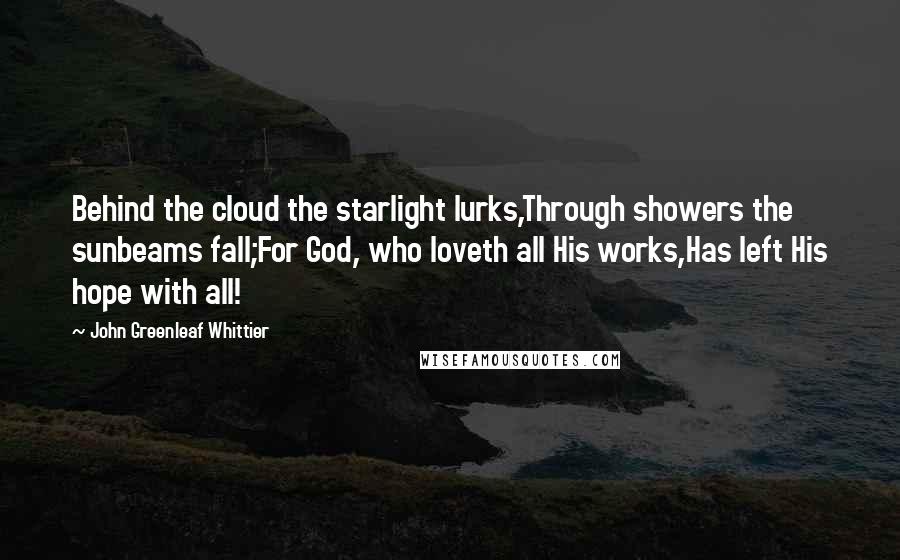 John Greenleaf Whittier Quotes: Behind the cloud the starlight lurks,Through showers the sunbeams fall;For God, who loveth all His works,Has left His hope with all!