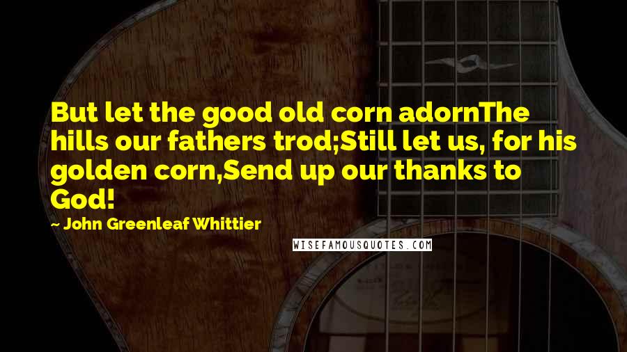 John Greenleaf Whittier Quotes: But let the good old corn adornThe hills our fathers trod;Still let us, for his golden corn,Send up our thanks to God!
