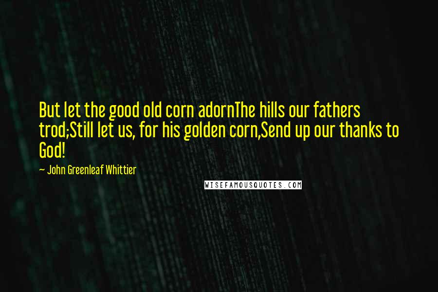 John Greenleaf Whittier Quotes: But let the good old corn adornThe hills our fathers trod;Still let us, for his golden corn,Send up our thanks to God!