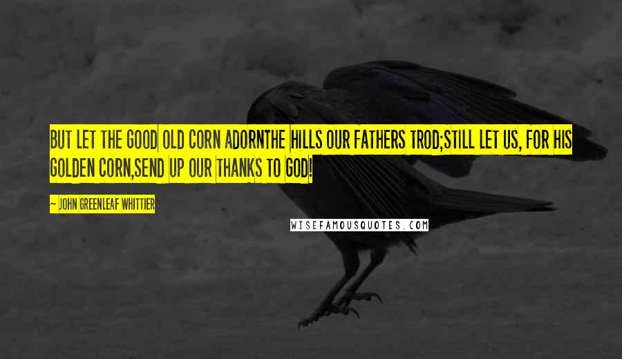 John Greenleaf Whittier Quotes: But let the good old corn adornThe hills our fathers trod;Still let us, for his golden corn,Send up our thanks to God!